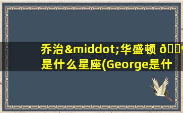 乔治·华盛顿 🐺 是什么星座(George是什么星 🕷 座)